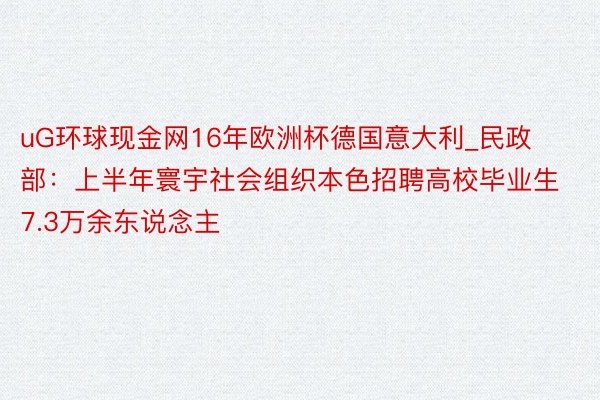 uG环球现金网16年欧洲杯德国意大利_民政部：上半年寰宇社会组织本色招聘高校毕业生7.3万余东说念主
