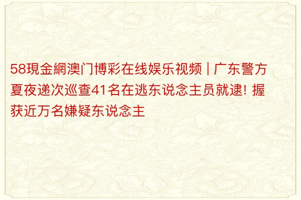 58現金網澳门博彩在线娱乐视频 | 广东警方夏夜递次巡查41名在逃东说念主员就逮! 握获近万名嫌疑东说念主