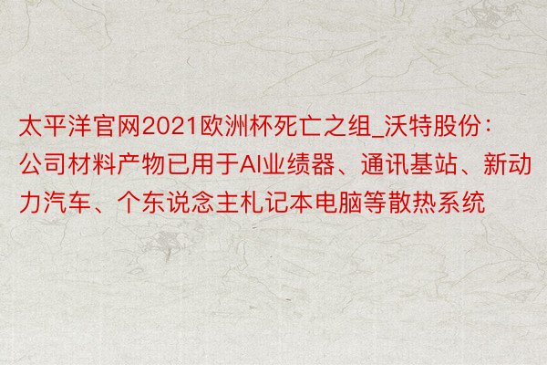 太平洋官网2021欧洲杯死亡之组_沃特股份：公司材料产物已用于AI业绩器、通讯基站、新动力汽车、个东说念主札记本电脑等散热系统