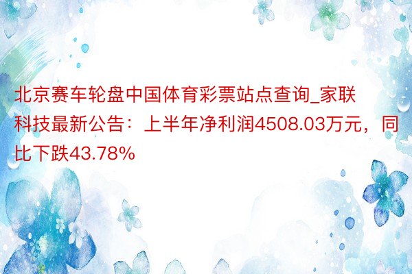 北京赛车轮盘中国体育彩票站点查询_家联科技最新公告：上半年净利润4508.03万元，同比下跌43.78%