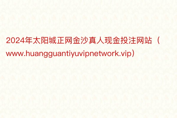 2024年太阳城正网金沙真人现金投注网站（www.huangguantiyuvipnetwork.vip）