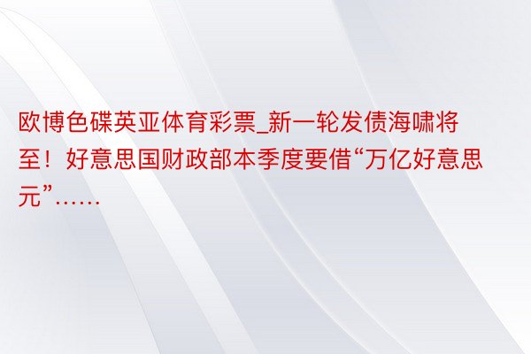 欧博色碟英亚体育彩票_新一轮发债海啸将至！好意思国财政部本季度要借“万亿好意思元”……