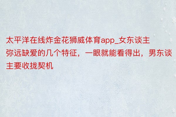 太平洋在线炸金花狮威体育app_女东谈主弥远缺爱的几个特征，一眼就能看得出，男东谈主要收拢契机