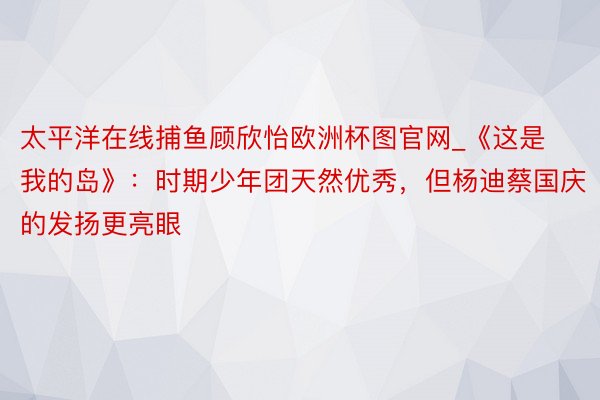 太平洋在线捕鱼顾欣怡欧洲杯图官网_《这是我的岛》：时期少年团天然优秀，但杨迪蔡国庆的发扬更亮眼