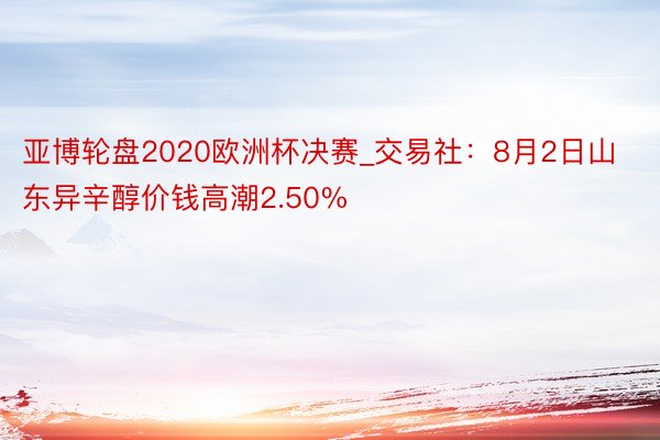 亚博轮盘2020欧洲杯决赛_交易社：8月2日山东异辛醇价钱高潮2.50%