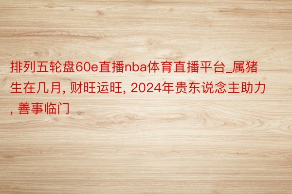 排列五轮盘60e直播nba体育直播平台_属猪生在几月， 财旺运旺， 2024年贵东说念主助力， 善事临门