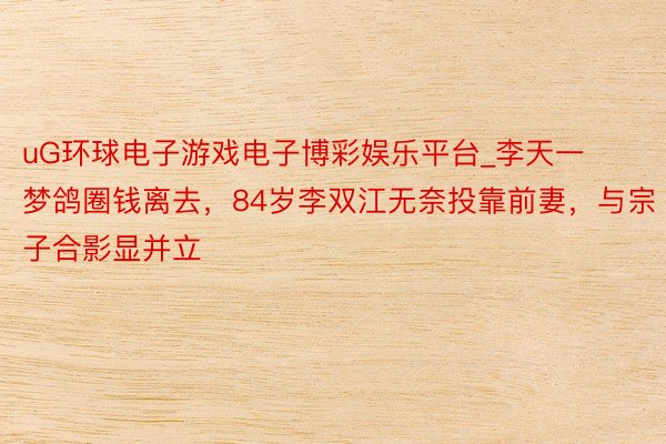 uG环球电子游戏电子博彩娱乐平台_李天一梦鸽圈钱离去，84岁李双江无奈投靠前妻，与宗子合影显并立