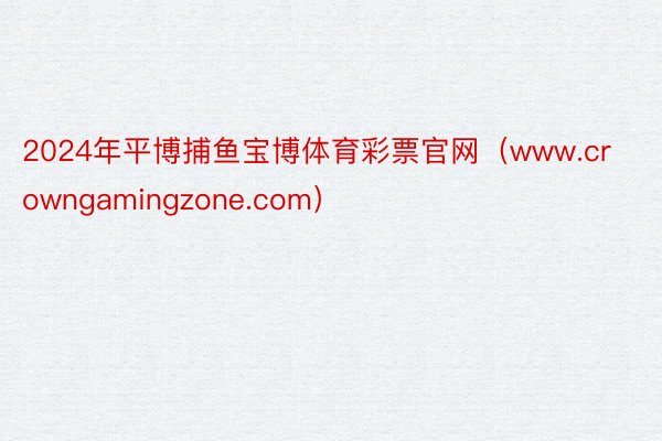 2024年平博捕鱼宝博体育彩票官网（www.crowngamingzone.com）