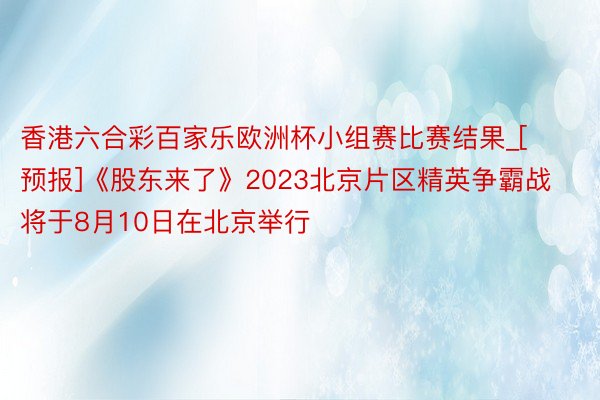 香港六合彩百家乐欧洲杯小组赛比赛结果_[预报]《股东来了》2023北京片区精英争霸战将于8月10日在北京举行