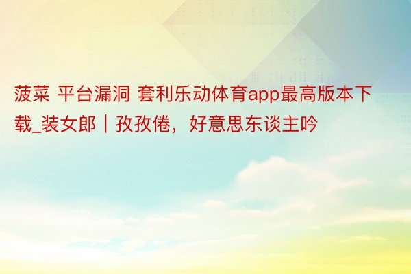 菠菜 平台漏洞 套利乐动体育app最高版本下载_装女郎｜孜孜